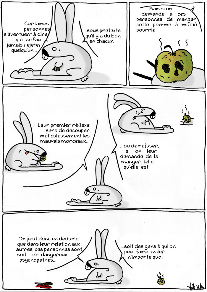 Certains personnes s'évertuent à dire qu'il ne faut jamais rejeter quelqu'un sous prétexte qu'il y a du bon en chacun. Mais si on demande à ces personnes de manger cette pomme à moitié pourrie... Leur premier réflexe sera de découper méticuleusement les mauvais morceaux, ou de refuser si on leur demande de la manger telle qu'elle est.
On peut donc en déduire que dans leur relation aux autres, ces personnes sont soit de dangereux psychopathes, soit des gens à qui on peut faire avaler n'importe quoi.