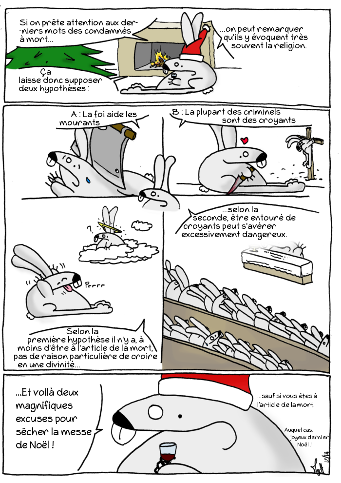 Si on prête attention aux derniers mots des condamnés à mort, on peut remarquer qu'ils y évoquent très souvent la religion. Ça laisse donc supposer deux hypothèses :
A : La foi aide les mourants
B : La plupart des criminels sont les mourantsSelon la première hypothèse il n'y a, à moins d'être à l'article de la mort, pas de raison particulière de croire en une divinité. Selon la seconde, être entouré de croyants peut s'avérer excessivement dangereux.
Voilà deux magnifiques excuses pour sécher la messe de Noël ! 