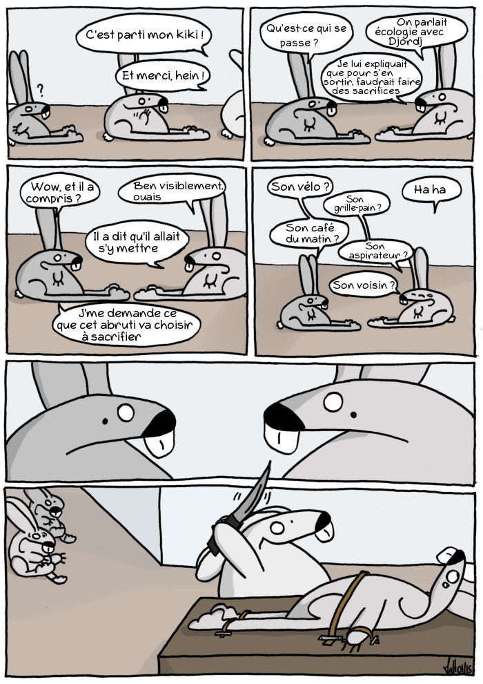 - C'est parti mon kiki ! Et merci, hein !
- Qu'est-ce qui se passe ?
- On parlait écologie avec Djordj. Je lui expliquai que pour s'en sortir, faudrait faire des sacrifices.
- Wow, et il a compris ?
- Ben visiblement ouais, il a dit qu'il allait s'y mettre.
- Je me demande ce que cet abruti va choisir à sacrifier.
- Son vélo ?
- Haha, son grille-pain ?
- Son café du matin ?
- Son aspirateur ? Son voisin ?
(les deux se regardent subitement l'air inquiet)
(ils courent en hurlant vers Djordj, qui brandit un couteau au-dessus de son voisin attaché sur une table.)